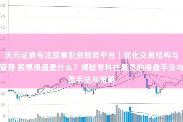 天元证券专注股票配资服务平台｜优化交易结构与资金管理 股票操盘是什么？揭秘专科往复员的操盘手法与策略