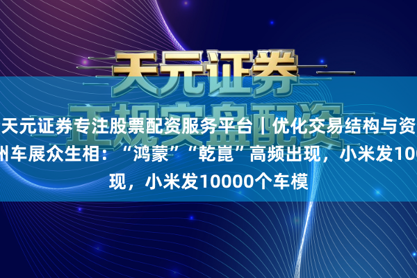 天元证券专注股票配资服务平台｜优化交易结构与资金管理 广州车展众生相：“鸿蒙”“乾崑”高频出现，小米发10000个车模