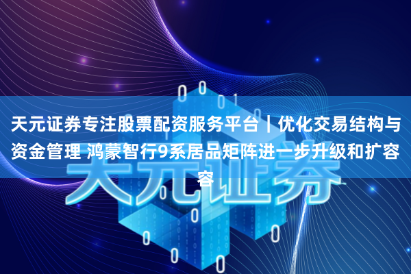 天元证券专注股票配资服务平台｜优化交易结构与资金管理 鸿蒙智行9系居品矩阵进一步升级和扩容