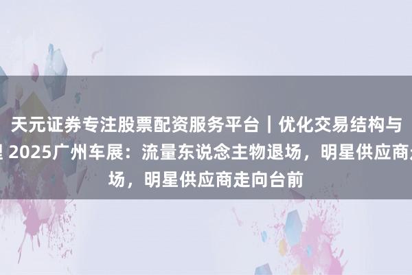 天元证券专注股票配资服务平台｜优化交易结构与资金管理 2025广州车展：流量东说念主物退场，明星供应商走向台前