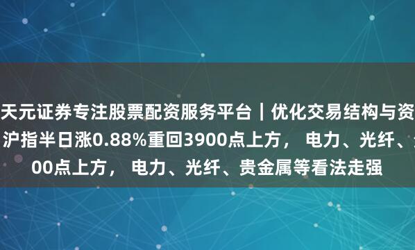 天元证券专注股票配资服务平台|优化交易结构与资金管理 A股午评:沪指半日涨0.88%重回3900点上方, 电力、光纤、贵金属等看法走强