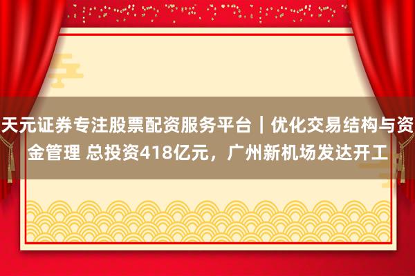 天元证券专注股票配资服务平台｜优化交易结构与资金管理 总投资418亿元，广州新机场发达开工