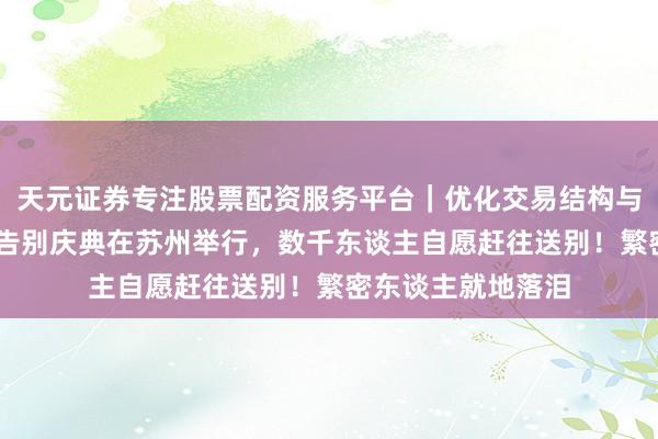 天元证券专注股票配资服务平台|优化交易结构与资金管理 张雪峰告别庆典在苏州举行,数千东谈主自愿赶往送别!繁密东谈主就地落泪