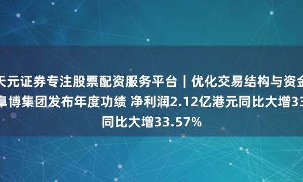 天元证券专注股票配资服务平台|优化交易结构与资金管理 阜博集团发布年度功绩 净利润2.12亿港元同比大增33.57%
