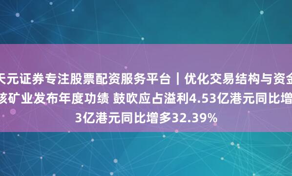 天元证券专注股票配资服务平台｜优化交易结构与资金管理 中广核矿业发布年度功绩 鼓吹应占溢利4.53亿港元同比增多32.39%