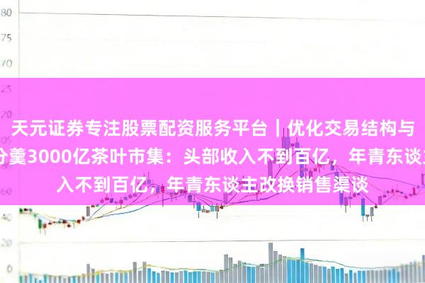 天元证券专注股票配资服务平台｜优化交易结构与资金管理 谁在分羹3000亿茶叶市集：头部收入不到百亿，年青东谈主改换销售渠谈