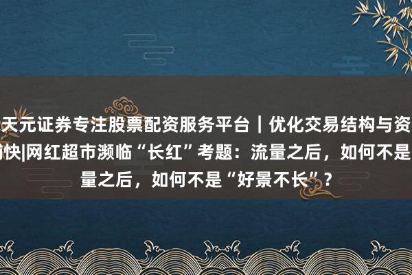 天元证券专注股票配资服务平台｜优化交易结构与资金管理 民生捕快|网红超市濒临“长红”考题：流量之后，如何不是“好景不长”？