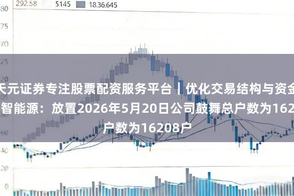 天元证券专注股票配资服务平台｜优化交易结构与资金管理 智能源：放置2026年5月20日公司鼓舞总户数为16208户