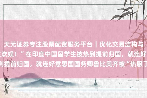 天元证券专注股票配资服务平台｜优化交易结构与资金管理 “嗅觉内脏在欢娱！”在印度中国留学生被热到提前归国，就连好意思国国务卿鲁比奥齐被“热服了”……