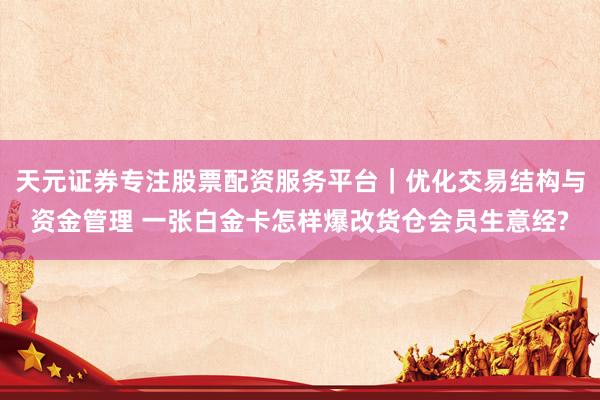 天元证券专注股票配资服务平台|优化交易结构与资金管理 一张白金卡怎样爆改货仓会员生意经?