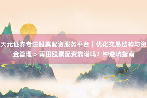 天元证券专注股票配资服务平台｜优化交易结构与资金管理 > 莆田股票配资靠谱吗？钟避坑指南